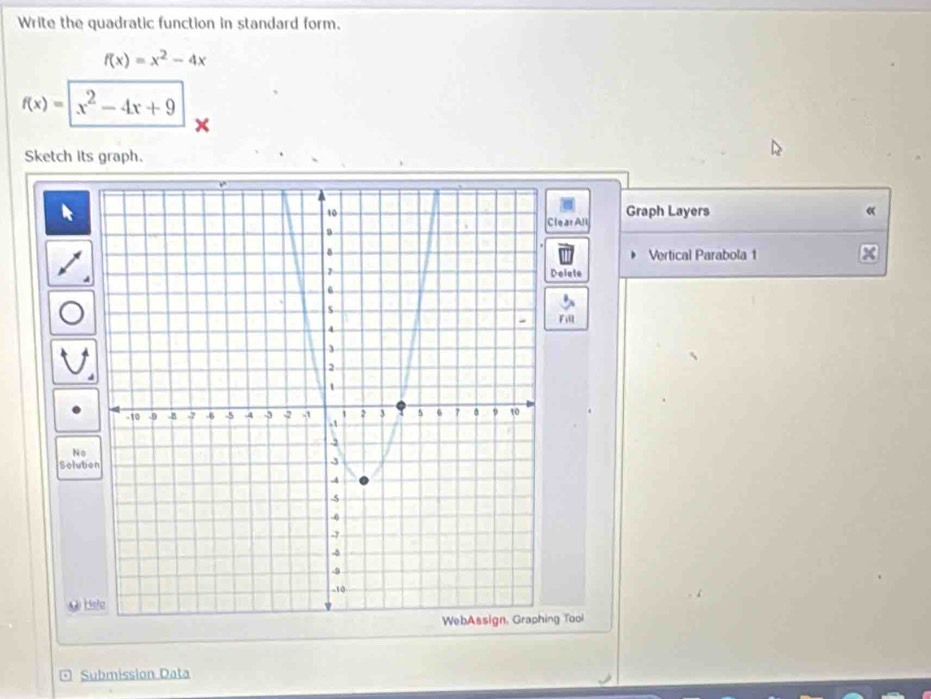 Write the quadratic function in standard form.
f(x)=x^2-4x
f(x)=|x^2-4x+9
Sketch its graph. 
lear Al Graph Layers 
« 
Vertical Parabola 1 x3 
Delete 
Fill 
No 
Solub 
g Tool 
* Submission Data