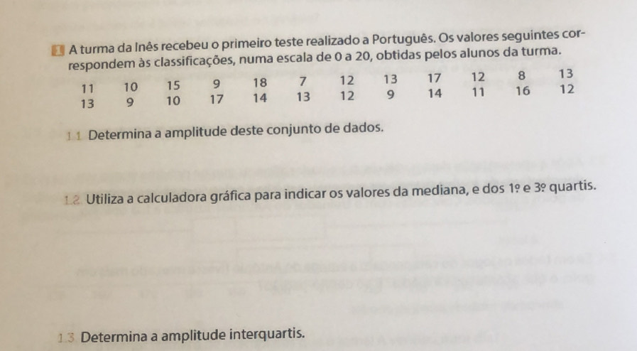 A turma da Inês recebeu o primeiro teste realizado a Português. Os valores seguintes cor- 
ações, numa escala de 0 a 20, obtidas pelos alunos da turma. 
1 1 Determina a amplitude deste conjunto de dados. 
12 Utiliza a calculadora gráfica para indicar os valores da mediana, e dos 1º e 3º quartis. 
13 Determina a amplitude interquartis.