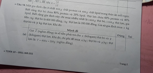 AD⊥ BE khi k= 14/15 
# Cầu 16. Một gia đình cần ít nhất 900 g chất protein và 400 g chất lipid trong thức ăn mỗi ngày. 
Biết rằng thịt bò chứa 80% protein và 20% lipid. Thịt lợn chứa 60% protein và 40%
lipid. Biết rằng gia đình này chỉ mua nhiều nhất là 1600 g thịt bò, 1100 g thịt lợn, giả 
tiên 1kg thịt bò là 400 000 đồng, 1kg thịt lợn là 200 000 đồng. Giả sử gia đình mua x kg
thịt bò và y kg thịt lợn. Khi đó: Đúng 
Mệnh đề Sai 
Gọi T (nghìn đồng) là số tiên phải trả cho x (kilogam) thịt bò và y x(kg)
(a) │ (kilogam) thịt lợn. Khi đó, chi phí đế mua lomla:T=400x+200y (nghìn đồng) thịt bò và y(kg) thịt 
# TOÁN 10 - 0931.369.055 
Trang 2