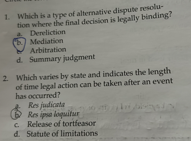 Which is a type of alternative dispute resolu-
tion where the final decision is legally binding?
a. Dereliction
b. Mediation
C Arbitration
d. Summary judgment
2. Which varies by state and indicates the length
of time legal action can be taken after an event
has occurred?. Res judicata
Res ipsa loquitur
c. Release of tortfeasor
d. Statute of limitations