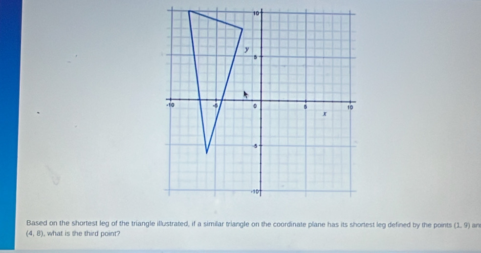 10
y
5
-10 -5 。 10
x
-5
10
Based on the shortest leg of the triangle illustrated, if a similar triangle on the coordinate plane has its shortest leg defined by the points (1,9) an
(4,8) , what is the third point?