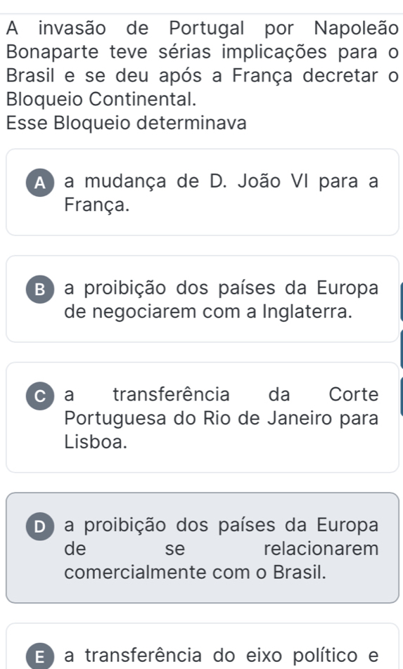 A invasão de Portugal por Napoleão
Bonaparte teve sérias implicações para o
Brasil e se deu após a França decretar o
Bloqueio Continental.
Esse Bloqueio determinava
A) a mudança de D. João VI para a
França.
B) a proibição dos países da Europa
de negociarem com a Inglaterra.
c a transferência da Corte
Portuguesa do Rio de Janeiro para
Lisboa.
D a proibição dos países da Europa
de relacionarem
se
comercialmente com o Brasil.
E ) a transferência do eixo político e