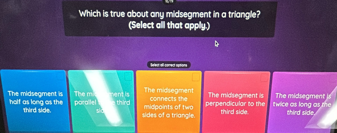 16/19
Which is true about any midsegment in a triangle?
(Select all that apply.)
Select all correct options
The midsegment is The mic ment is The midsegment The midsegment is The midsegment is
connects the
half as long as the parallel e third midpoints of two perpendicular to the twice as long as the
third side. sic third side. third side
sides of a triangle.