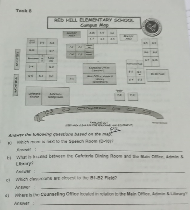 Task 8 
RED HILL ELEMENTARY SCHOOL 
Campus Map
67 C
84
C2 a
34
CA C3 8 5;
7

Counseling Office 
(igatisies 13 Fetd 
; 
Main Cffice Admin & Ubrary 34 32
oenataies 
Cafeneris Cafeteria
92
Kitchen Dining Room 
C Drop Ofl Zans 
PARIKING LOT 
(YEEP AREA CLEAR FOR PIE PERSONMEL ANE BQuEPrEnT''; 
PD 
Answer the following questions based on the map: 
a) Which room is next to the Speech Room (D-10)? 
Answer :_ 
b) What is located between the Cafeteria Dining Room and the Main Office, Admin & 
Library? 
Answer :_ 
c) Which classrooms are closest to the B1 -B2 Field? 
Answer :_ 
d) Where is the Counseling Office located in relation to the Main Office, Admin & Library? 
Answer :_