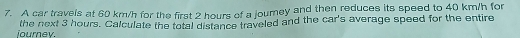 A car travels at 60 km/h for the first 2 hours of a journey and then reduces its speed to 40 km/h for 
lourney. the next 3 hours. Calculate the total distance traveled and the car's average speed for the entire