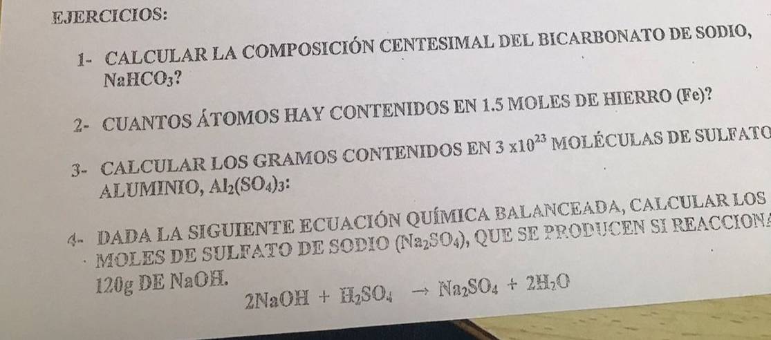 EJERCICIOS: 
1- CALCULAR LA COMPOSICIÓN CENTESIMAL DEL BICARBONATO DE SODIO,
NaHCO_3
2- CUANTOS ÁTOMOS HAY CONTENIDOS EN 1.5 MOLES DE HIERRO (Fe)? 
3- CALCULAR LOS GRAMOS CONTENIDOS EN 3* 10^(23) MOLÉCULAS DE SULFATO 
ALUMINIO, Al_2(SO_4)_3
4- DADA LA SIGUIENTE ECUACIÓN QUÍMICA BALANCEADA, CALCULAR LOS 
MOLES DE SULFATO DE SODIO (Na_2SO_4) , QUE SE PRODUCEN SI REACCIONA
120g DE NaOH.
2NaOH+H_2SO_4to Na_2SO_4+2H_2O