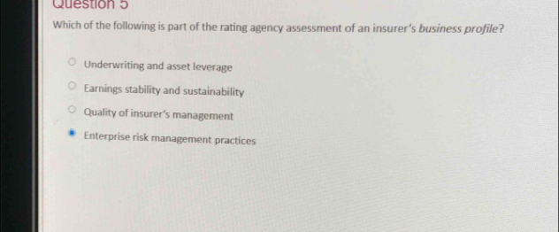 Which of the following is part of the rating agency assessment of an insurer's business profile?
Underwriting and asset leverage
Earnings stability and sustainability
Quality of insurer’s management
Enterprise risk management practices