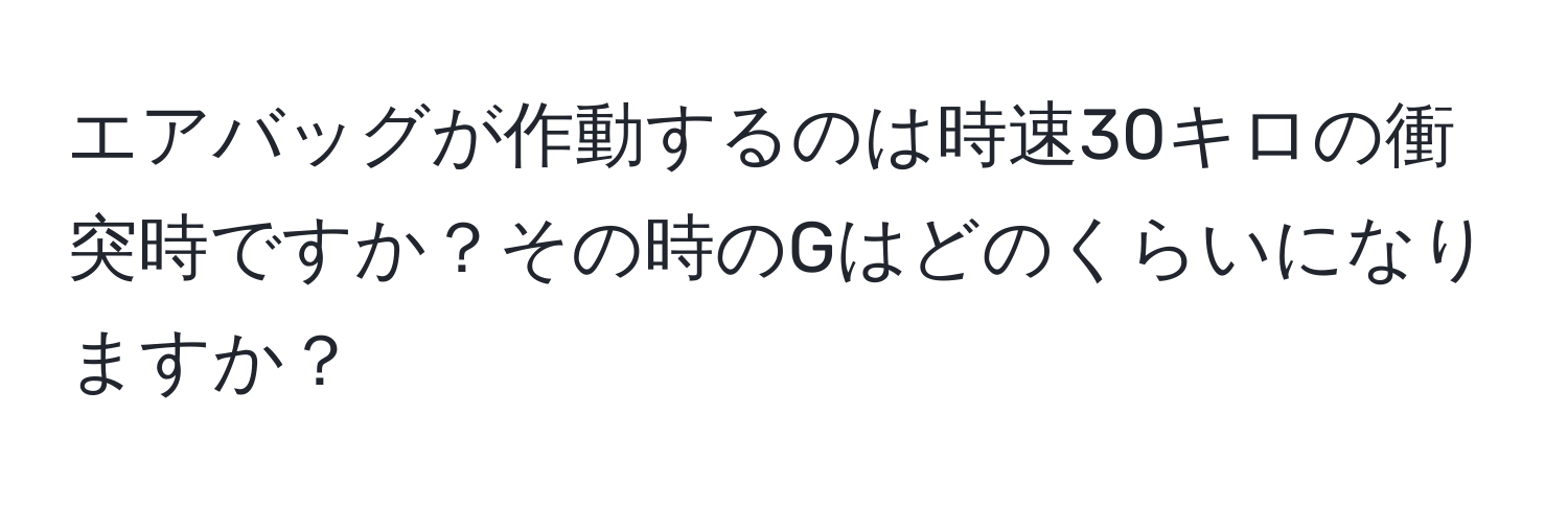 エアバッグが作動するのは時速30キロの衝突時ですか？その時のGはどのくらいになりますか？