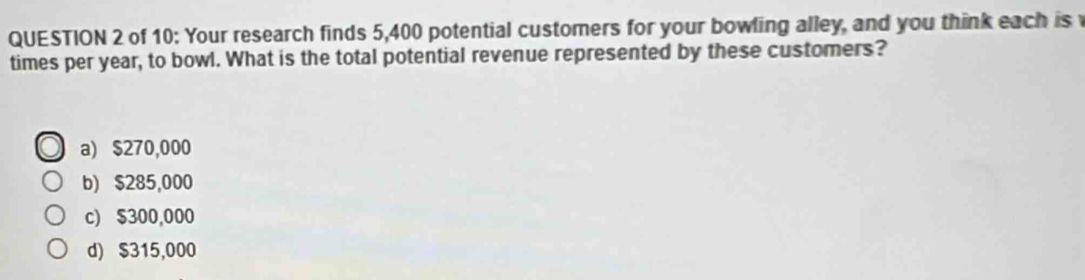 of 10: Your research finds 5,400 potential customers for your bowling alley, and you think each is
times per year, to bowl. What is the total potential revenue represented by these customers?
a) $270,000
b) $285,000
c) $300,000
d) $315,000