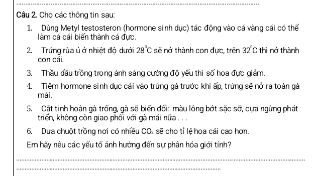 Cho các thông tin sau: 
1. Dùng Metyl testosteron (hormone sinh dục) tác động vào cá vàng cái có thể 
àm cá cái biến thành cá đực. 
2. Trứng rùa ủ ở nhiệt độ dưới 28°C sẽ nở thành con đực, trên 32°C thì nở thành 
con cái. 
3. Thầu đầu trồng trong ánh sáng cường độ yếu thì số hoa đực giảm. 
4. Tiêm hormone sinh dục cái vào trứng gà trước khi ấp, trứng sẽ nở ra toàn gà 
mái. 
5. Cắt tinh hoàn gà trống, gà sẽ biến đổi: màu lông bớt sặc sỡ, cựa ngừng phát 
triển, không còn giao phối với gà mái nữa . . . 
6. Dưa chuột trồng nơi có nhiều CO_2 sẽ cho tỉ lệ hoa cái cao hơn. 
Em hãy nêu các yếu tố ảnh hưởng đến sự phân hóa giới tính? 
_ 
_