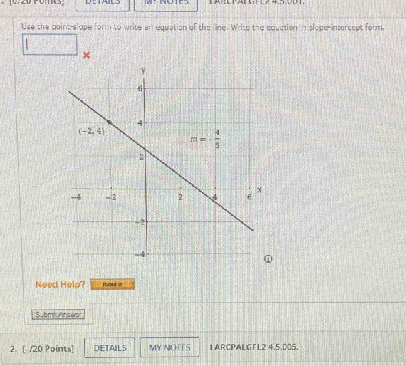 LARCPALGFLZ 4.5.00T.
Use the point-slope form to write an equation of the line. Write the equation in slope-intercept form.
 □ /□   15
×
Need Help? Read it
Submit Answer
2. [-/20 Points] DETAILS MY NOTES LARCPALGFL2 4.5.005.