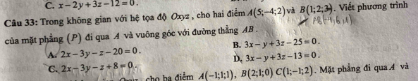 C. x-2y+3z-12=0. 
Câu 33: Trong không gian với hệ tọa độ Oxyz , cho hai điểm A(5;-4;2) và B(1;2;3). Viết phương trình
của mặt phẳng (P) đi qua A và vuông góc với đường thẳng AB.
B. 3x-y+3z-25=0.
A. 2x-3y-z-20=0.
D. 3x-y+3z-13=0.
C. 2x-3y-z+8=0. A(-1;1;1), B(2;1;0)C(1;-1;2). Mặt phẳng đi qua Á và
cho ba điểm