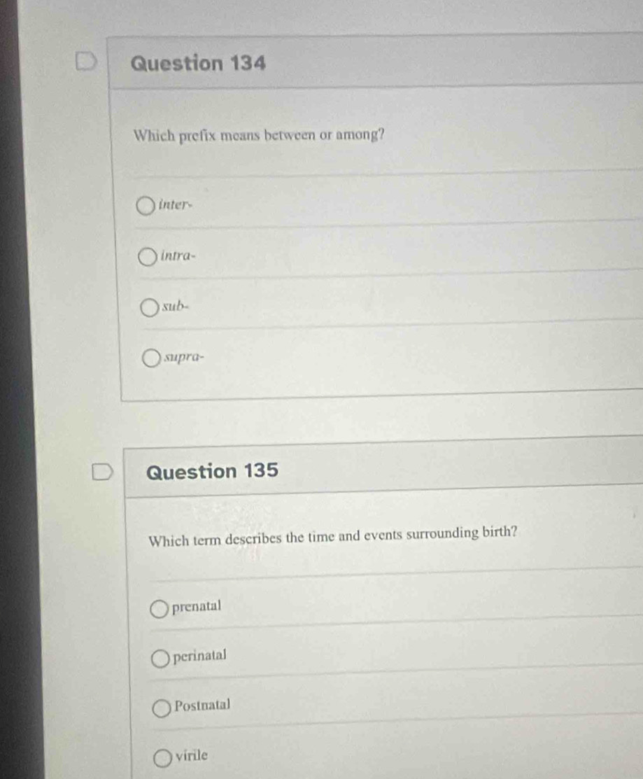 Which prefix means between or among?
inter-
intra-
sub-
supra-
Question 135
Which term describes the time and events surrounding birth?
prenatal
perinatal
Postnatal
virile