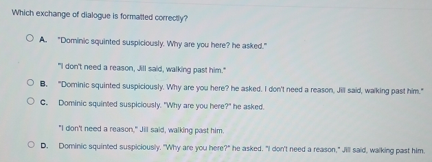 Which exchange of dialogue is formatted correctly?
A. "Dominic squinted suspiciously. Why are you here? he asked."
"I don't need a reason, Jill said, walking past him."
B. "Dominic squinted suspiciously. Why are you here? he asked. I don't need a reason, Jill said, walking past him."
C. Dominic squinted suspiciously. "Why are you here ?'' he asked.
"I don't need a reason," Jill said, walking past him.
D. Dominic squinted suspiciously. "Why are you here?" he asked. "I don't need a reason," Jill said, walking past him.