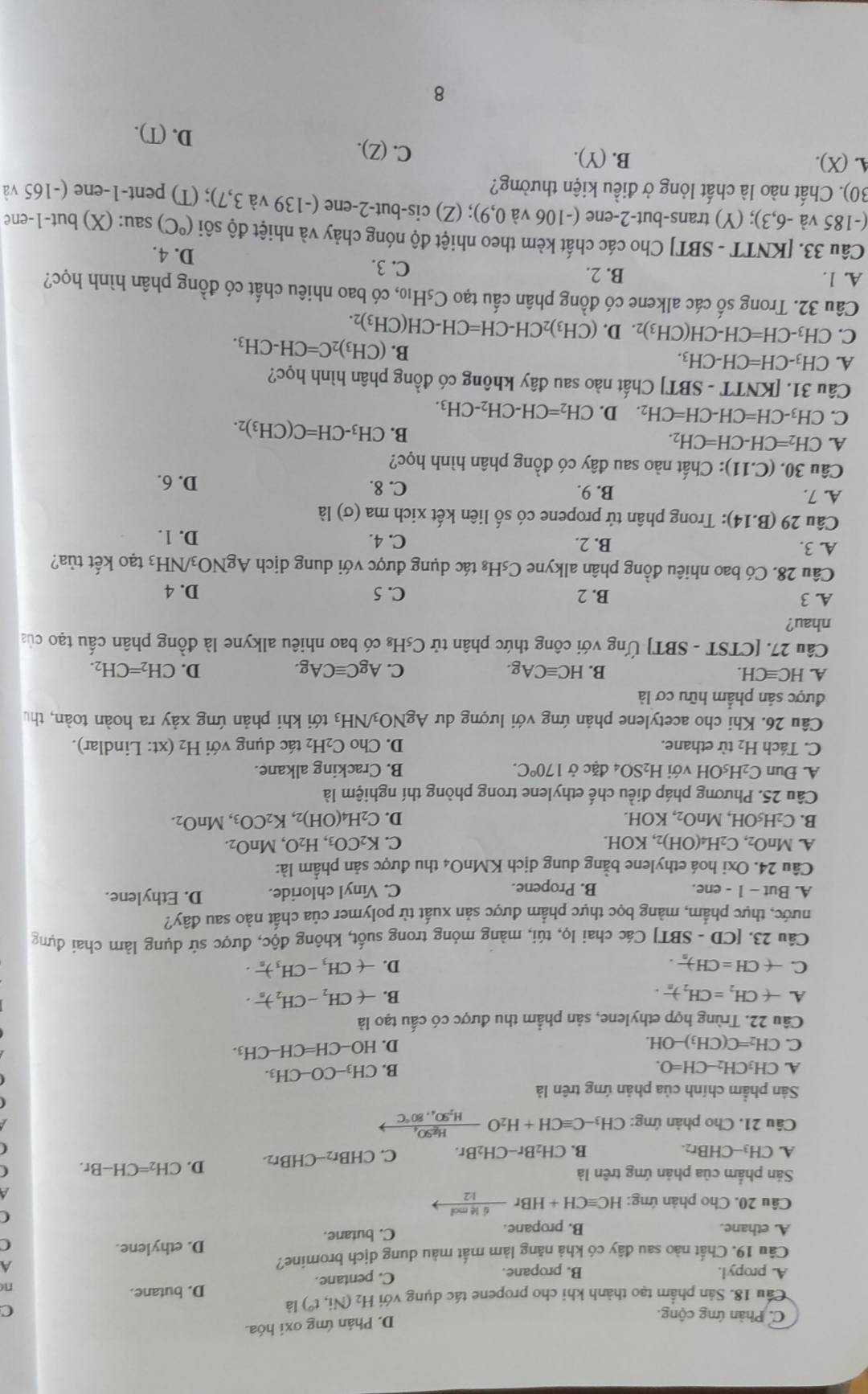 C. Phản ứng cộng.
D. Phân ứng oxi hóa.
Cầu 18. Sản phẩm tạo thành khi cho propene tác dụng với H_2(Ni,t^0) là
C
A. propyl. B. propane. C. pentane. D. butane.
n
Câu 19. Chất nào sau đây có khả năng làm mất màu dung dịch bromine? A
D. ethylene. (
A. ethane. B. propane. C. butane.
Câu 20. Cho phản ứng: HCequiv CH+HBr 6l4mol/12 to
(
Sản phẩm của phản ứng trên là
A. CH_3-CHBr
CH_2Br-CH_2Br. C. CHBr_2-CHBr_2. D. CH_2=CH-Br.
Câu 21. Cho phản ứng: CH_3-Cequiv CH+H_2Ofrac HgSO_4H_2SO_4.80°C
Sân phẩm chính của phản ứng trên là
A. CH_3CH_2-CH=O. B. CH_3-CO-CH_3.
C. CH_2=C(CH_3)-OH. D. HO-CH=CH-CH_3.
Câu 22. Trùng hợp ethylene, sản phẩm thu được có cấu tạo là
A. -(CH_2=CH_2)_n. B. -(CH_2-CH_2)_n.
C. -(CH=CH)_n. D. -(CH_3-CH_3)_n.
Câu 23. [CD-SBT] Các chai lọ, túi, màng mỏng trong suốt, không độc, được sử dụng làm chai đựng
nước, thực phẩm, màng bọc thực phẩm được sản xuất từ polymer của chất nào sau đây?
A. But -1-er e. B. Propene. C. Vinyl chloride. D. Ethylene.
Câu 24. Oxi hoá ethylene bằng dung dịch KMnO4 thu được sản phẩm là:
A. MnO_2,C_2H_4(OH)_2,KOH. C. K_2CO_3,H_2O,MnO_2.
B. C_2H_5OH,MnO_2, XOH.
D. C_2H_4(OH)_2,K_2CO_3,MnO_2.
Câu 25. Phương pháp điều chế ethylene trong phòng thí nghiệm là
A. Đun C_2H_5OHvoiH_2SO_4 đặc ở 170°C. B. Cracking alkane.
C. Tách H_2 từ ethane. D. Cho C_2H_2 tác dụng với H_2 (xt : Lindlar).
Câu 26. Khi cho acetylene phản ứng với lượng dư AgNO_3/NH_3 a tới khi phản ứng xảy ra hoàn toàn, thu
được sản phẩm hữu cơ là
A HCequiv CH.
B. HCequiv CAg. C. AgCequiv CAg. D. CH_2=CH_2.
Câu 27. [CTST-SBT] Ứng với công thức phân tử C₅H₈ có bao nhiêu alkyne là đồng phân cấu tạo của
nhau?
A. 3 B. 2 C. 5 D. 4
Câu 28. Có bao nhiêu đồng phân alkyne C_5H 8 tác dụng được với dung dịch AgNO_3/NH_3 tạo kết tùa?
A. 3. B. 2. C. 4. D. 1.
Câu 29(B.14) : Trong phân tử propene có số liên kết xich ma (sigma )lpartial
A. 7. B. 9. C. 8. D. 6.
Câu 30.(C.11) ): Chất nào sau đây có đồng phân hình học?
A. CH_2=CH-CH=CH_2. B. CH_3-CH=C(CH_3)_2.
C. CH_3-CH=CH-CH=CH_2. D. CH_2=CH-CH_2-CH_3.
Câu 31. [KNTT - SBT] Chất nào sau đây không có đồng phân hình học?
A. CH_3-CH=CH-CH_3. B. (CH_3)_2C=CH-CH_3.
C. CH_3-CH=CH-CH(CH_3) 2. D. (CH_3)_2CH-CH=CH-CH(CH_3)_2.
Câu 32. Trong số các alkene có đồng phân cấu tạo ở C_5H_10 6, có bao nhiêu chất có đồng phân hình học?
A. 1. B. 2. C. 3. D. 4.
Câu 33. [KNTT - SBT] Cho các chất kèm theo nhiệt độ nóng chảy và nhiệt độ sôi (^circ C) sau     t 1 -en
(-185 và -6,3); (Y) trans-but-2-ene (-106 và 0,9); (Z) cis-but-2-ene (-139 và 3,7); (T) pent-1-ene (-165 và
30). Chất nào là chất lỏng ở điều kiện thường?
A. (X). B. (Y). C. (Z). D. (T).
8