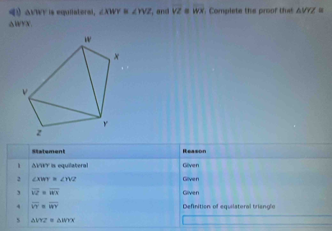 △ VWY is equiiateral, ∠ XWY≌ ∠ YVZ , and overline VZ overline WX Complete the proof tht △ VYZ
△WYN. 
Statement Reason 
1 △ sqrt(11) is equilateral Given 
2 ∠ XWY≌ ∠ YVZ Given 
3 overline VZ=overline WX Given 
4 overline VY≌ overline WY Definition of equilateral triangle 
s △ VYZ≌ △ WYX