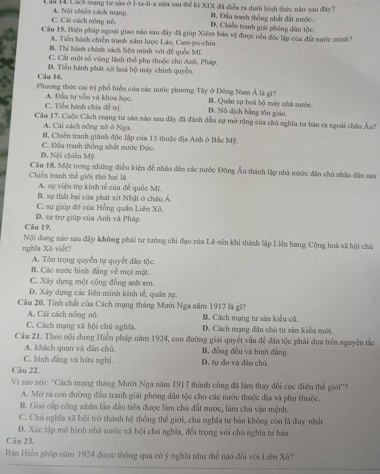 Cầu 14. Cách mạng tư sản ở I-ta-li-a nửa sau thể ki XIX đã diễn ra dưới hình thức nảo sau đây?
A. Nội chiến cách mạng. B. Đầu tranh thống nhất đất nước.
C. Cải cách nông nô. D. Chiến tranh giải phóng dân tộc.
Câu 15. Biện pháp ngoại giao nào sau đây đã giúp Xiêm bảo vệ được nền độc lập của đất nước minh?
A. Tiến hành chiến tranh xâm lược Lào, Cam-pu-chia.
B. Thi hành chính sách liên minh với đế quốc Mĩ.
C. Cắt một số vùng lãnh thổ phụ thuộc cho Anh, Pháp.
D. Tiến hành phát xít hoá bộ máy chính quyền.
Câu 16.
Phương thức cai trị phổ biển của các nước phương Tây ở Đông Nam Á là giì?
A. Đầu tư vẫn và khoa học. B. Quân sự hoá bộ máy nhà nước.
C. Tiến hành chia đề trị. D. Nô dịch bằng tôn giáo.
Câu 17. Cuộc Cách mạng tư sản nào sau dây đã đánh dấu sự mở rộng của chủ nghĩa tư bản ra ngoài châu Âu?
A. Cải cách nông nô ở Nga.
B. Chiến tranh giành độc lập của 13 thuộc địa Anh ở Bắc Mỹ.
C. Đầu tranh thống nhất nước Đức.
D. Nội chiến Mỹ.
Câu 18. Một trong những điều kiện đề nhân dân các nước Đông Âu thành lập nhà nước dân chủ nhân dân sau
Chiến tranh thế giới thứ hai là
A. sự viện trợ kinh tế của đế quốc Mĩ.
B. sự thật bại của phát xít Nhật ở châu Á.
C. sự giúp đỡ của Hồng quân Liên Xô.
D. sự trợ giúp của Anh và Pháp.
Câu 19.
Nội dung nào sau đây không phải tư tưởng chỉ đạo của Lê-nin khi thành lập Liên bang Cộng hoả xã hội chủ
nghĩa Xô viết?
A. Tôn trọng quyền tự quyết dân tộc.
B. Các nước bình đẳng về mọi mặt.
C. Xây dựng một cộng đồng anh em.
D. Xây dựng các liên minh kinh tế, quân sự.
Câu 20. Tính chất của Cách mạng tháng Mười Nga năm 1917 là gì?
A. Cải cách nông nô. B. Cách mạng tư sản kiều cũ.
C. Cách mạng xã hội chủ nghĩa. D. Cách mạng dân chủ tư sản kiều mới.
Câu 21. Theo nội dung Hiến pháp năm 1924, con đường giải quyết vẫn đề dân tộc phải dựa trên nguyên tắc
A. khách quan và dân chủ. B. đồng đều và bình đẳng.
C. bình đẳng và hữu nghị. D. tự do và dân chủ,
Câu 22.
Vi sao nói: “Cách mạng tháng Mười Nga năm 1917 thành công đã làm thay đổi cục điện thể giới”?
A. Mở ra con đường đấu tranh giải phóng dân tộc cho các nước thuộc địa và phụ thuộc.
B. Giai cấp công nhân lần đầu tiên được làm chủ đất nước, làm chủ vận mệnh.
C. Chủ nghĩa xã hội trở thành hệ thống thế giới, chủ nghĩa tư bản không còn là duy nhất.
D. Xác lập mô hình nhà nước xã hội chủ nghĩa, đổi trọng với chủ nghĩa tư bản.
Câu 23.
Bản Hiến pháp năm 1924 được thông qua có ý nghĩa như thế nào đổi với Liên Xô?