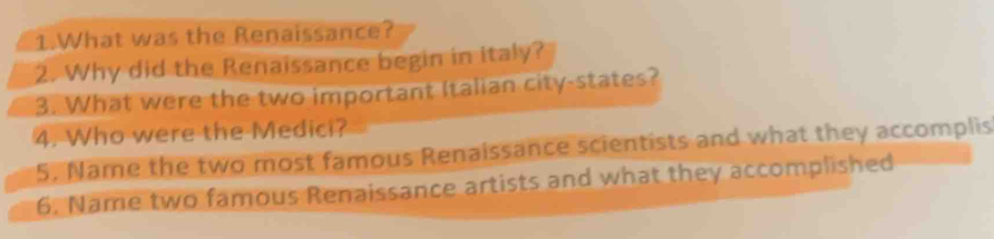 What was the Renaissance? 
2. Why did the Renaissance begin in italy? 
3. What were the two important Italian city-states? 
4. Who were the Medici? 
5. Name the two most famous Renaissance scientists and what they accomplis 
6. Name two famous Renaissance artists and what they accomplished