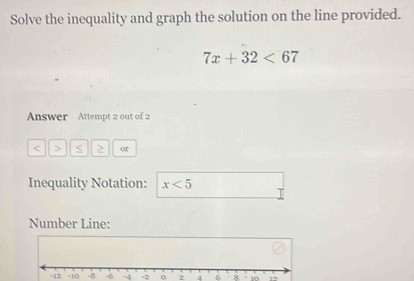 Solve the inequality and graph the solution on the line provided.
7x+32<67</tex> 
Answer Attempt 2 out of 2 
> 
or 
Inequality Notation: x<5</tex> 
Number Line:
-4 -2 0 2 4 6 8 1012