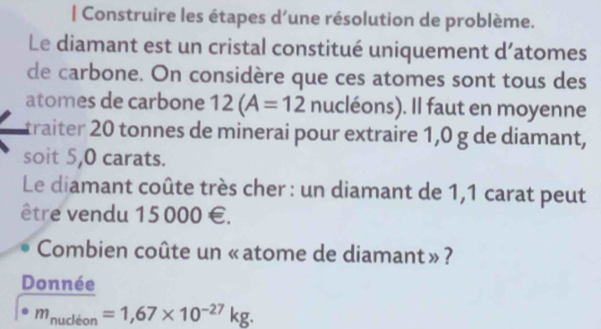 Construire les étapes d’une résolution de problème. 
Le diamant est un cristal constitué uniquement d’atomes 
de carbone. On considère que ces atomes sont tous des 
atomes de carbone 12(A=12 nucléons). Il faut en moyenne 
traiter 20 tonnes de minerai pour extraire 1,0 g de diamant, 
soit 5,0 carats. 
Le diamant coûte très cher : un diamant de 1,1 carat peut 
être vendu 15000 €. 
Combien coûte un «atome de diamant»? 
Donnée
· m_nudioon=1,67* 10^(-27)kg.