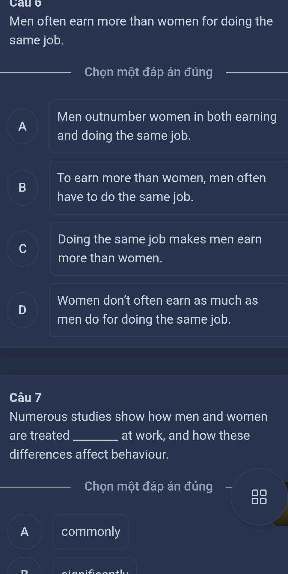 Cau o
Men often earn more than women for doing the
same job.
Chọn một đáp án đúng
Men outnumber women in both earning
A
and doing the same job.
To earn more than women, men often
B
have to do the same job.
Doing the same job makes men earn
C
more than women.
Women don’t often earn as much as
D
men do for doing the same job.
Câu 7
Numerous studies show how men and women
are treated_ at work, and how these
differences affect behaviour.
Chọn một đáp án đúng
A commonly