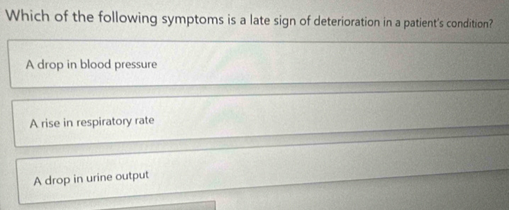 Which of the following symptoms is a late sign of deterioration in a patient's condition?
A drop in blood pressure
A rise in respiratory rate
A drop in urine output