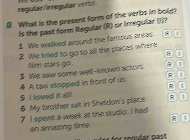 regular/irregular verbs. 
2 What is the present form of the verbs in bold? 
Is the past form Regular (R) or Irregular (J)? 
1 We walked around the famous areas. 
2 We tried to go to all the places where 
B0 
film stars go. 
3 We saw some well-known actors. 
4 A taxi stopped in front of us. B0 
BU 
5 I loved it all! 
6 My brother sat in Sheldon's place. BI 
7 I spent a week at the studio. I had 
B0 
an amazing time.