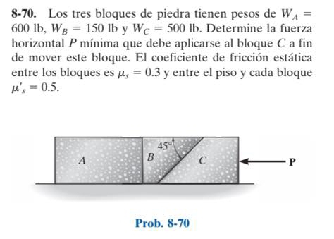 8-70. Los tres bloques de piedra tienen pesos de W_A=
600 lb, W_B=1501b y W_C=500lb. Determine la fuerza
horizontal P mínima que debe aplicarse al bloque C a fin
de mover este bloque. El coeficiente de fricción estática
entre los bloques es mu _s=0.3 y entre el piso y cada bloque
mu '_s=0.5.
Prob. 8-70