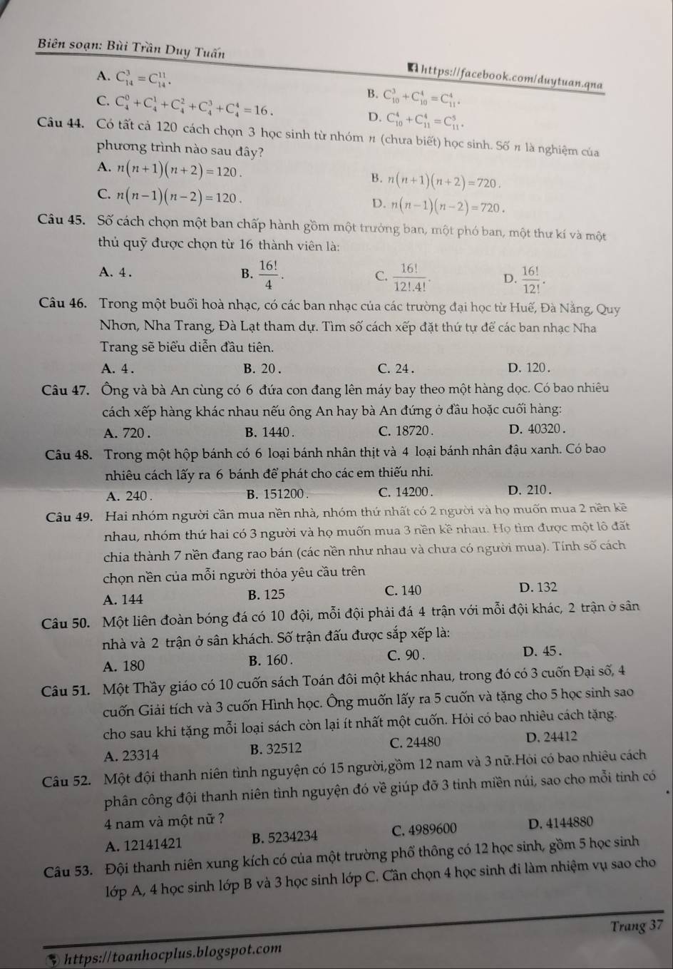 Biên soạn: Bùi Trần Duy Tuấn
https://facebook.com/duytuan.qna
A. C_(14)^3=C_(14)^(11). B. C_(10)^3+C_(10)^4=C_(11)^4.
C. C_4^(0+C_4^1+C_4^2+C_4^3+C_4^4=16.
D. C_(10)^4+C_(11)^4=C_(11)^5
Câu 44. Có tất cả 120 cách chọn 3 học sinh từ nhóm π (chưa biết) học sinh. Số π là nghiệm của
phương trình nào sau đây?
A. n(n+1)(n+2)=120. n(n+1)(n+2)=720.
B.
C. n(n-1)(n-2)=120.
D. n(n-1)(n-2)=720.
Câu 45. Số cách chọn một ban chấp hành gồm một trưởng ban, một phó ban, một thư kí và một
thủ quỹ được chọn từ 16 thành viên là:
A. 4 . B. frac 16!)4. C.  16!/12!.4! . D.  16!/12! .
Câu 46. Trong một buổi hoà nhạc, có các ban nhạc của các trường đại học từ Huế, Đà Nẵng, Quy
Nhơn, Nha Trang, Đà Lạt tham dự. Tìm số cách xếp đặt thứ tự để các ban nhạc Nha
Trang sẽ biểu diễn đầu tiên.
A. 4 . B. 20 . C. 24 . D. 120 .
Câu 47. Ông và bà An cùng có 6 đứa con đang lên máy bay theo một hàng dọc. Có bao nhiêu
cách xếp hàng khác nhau nếu ông An hay bà An đứng ở đầu hoặc cuối hàng:
A. 720 . B. 1440 . C. 18720 . D. 40320 .
Câu 48. Trong một hộp bánh có 6 loại bánh nhân thịt và 4 loại bánh nhân đậu xanh. Có bao
nhiêu cách lấy ra 6 bánh để phát cho các em thiếu nhi.
A. 240 . B. 151200 . C. 14200 . D. 210 .
Câu 49. Hai nhóm người cần mua nền nhà, nhóm thứ nhất có 2 người và họ muốn mua 2 nền kề
nhau, nhóm thứ hai có 3 người và họ muốn mua 3 nền kề nhau. Họ tìm được một lô đất
chia thành 7 nền đang rao bán (các nền như nhau và chưa có người mua). Tính số cách
chọn nền của mỗi người thỏa yêu cầu trên
C. 140
A. 144 B. 125 D. 132
Câu 50. Một liên đoàn bóng đá có 10 đội, mỗi đội phải đá 4 trận với mỗi đội khác, 2 trận ở sân
nhà và 2 trận ở sân khách. Số trận đấu được sắp xếp là:
A. 180 B. 160. C. 90 .
D. 45 .
Câu 51. Một Thầy giáo có 10 cuốn sách Toán đôi một khác nhau, trong đó có 3 cuốn Đại số, 4
cuốn Giải tích và 3 cuốn Hình học. Ông muốn lấy ra 5 cuốn và tặng cho 5 học sinh sao
cho sau khi tặng mỗi loại sách còn lại ít nhất một cuốn. Hỏi có bao nhiêu cách tặng.
A. 23314 B. 32512
C. 24480 D. 24412
Câu 52. Một đội thanh niên tình nguyện có 15 người,gồm 12 nam và 3 nữ.Hỏi có bao nhiêu cách
phân công đội thanh niên tình nguyện đó về giúp đỡ 3 tinh miền núi, sao cho mỗi tinh có
4 nam và một nữ ?
A. 12141421 B. 5234234 C. 4989600 D. 4144880
Câu 53. Đội thanh niên xung kích có của một trường phố thông có 12 học sinh, gồm 5 học sinh
lớp A, 4 học sinh lớp B và 3 học sinh lớp C. Cần chọn 4 học sinh đi làm nhiệm vụ sao cho
Trang 37
3 https://toanhocplus.blogspot.com