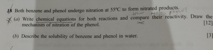 Both benzene and phenol undergo nitration at 55°C to form nitrated products. 
(a) Write chemical equations for both reactions and compare their reactivity. Draw the 
mechanism of nitration of the phenol. 
[12] 
(b) Describe the solubility of benzene and phenol in water. [3]