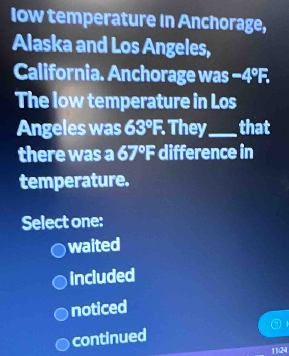 Iow temperature in Anchorage,
Alaska and Los Angeles,
California. Anchorage was −4ºF.
The low temperature in Los
Angeles was 63°F. They_ that
there was a 67°F B difference in
temperature.
Select one:
waited
included
noticed
continued
11:24