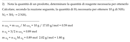 Nota la quantità di un prodotto, determinare la quantità di reagente necessaria per ottenerlo
Calcolare, secondo la reazione seguente, la quantità di H_2 necessaria per ottenere 10 g di NH₃ :
N_2+3H_2to 2NH_3
_
n_NH_3=m_NH_3/M_NH_3=10g/17.03g/mol=0.59mol
n_H_2=3/2n_NH_3=0.89mol
m_H_2=n_H_2M_H_2=0.89mol2.02g/mol=1.80g