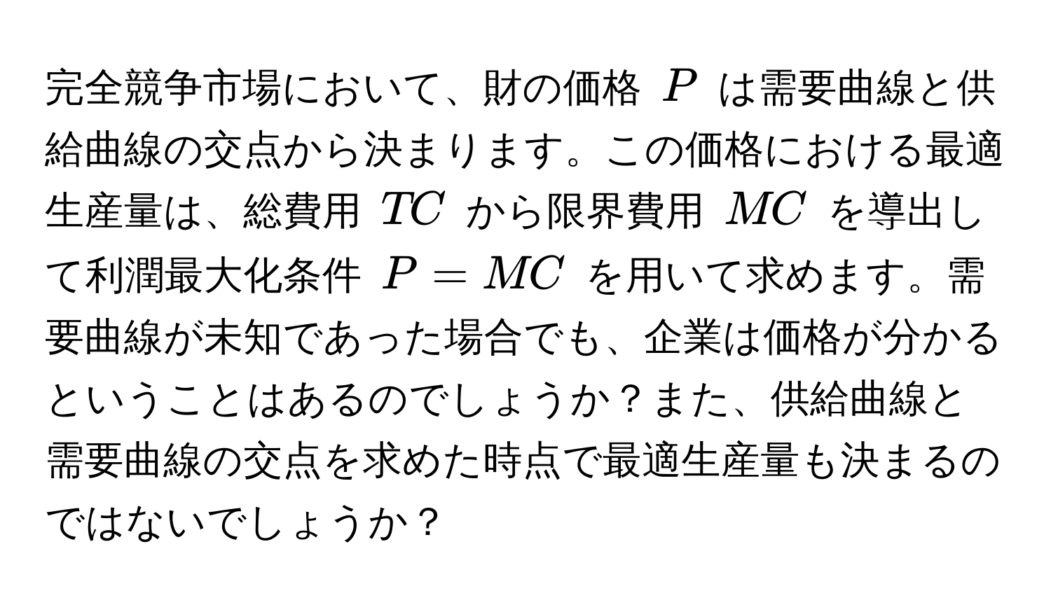 完全競争市場において、財の価格 ( P ) は需要曲線と供給曲線の交点から決まります。この価格における最適生産量は、総費用 ( TC ) から限界費用 ( MC ) を導出して利潤最大化条件 ( P = MC ) を用いて求めます。需要曲線が未知であった場合でも、企業は価格が分かるということはあるのでしょうか？また、供給曲線と需要曲線の交点を求めた時点で最適生産量も決まるのではないでしょうか？