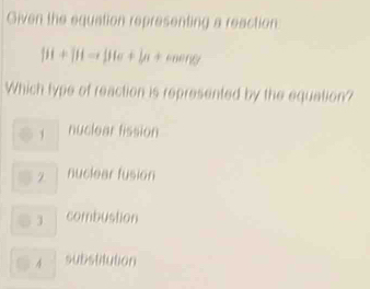 Given the equation representing a reaction
|ii+|i|-i|i|+|n+cos enty|
Which type of reaction is represented by the equation?
nuclear fission
2 nuclear fusion
combustion
substitution