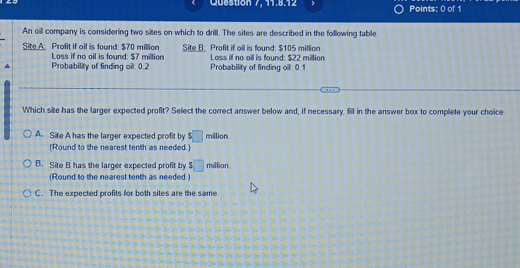 Question 7, 11.8.12 Points: 0 of 1
An oil company is considering two sites on which to drill. The sites are described in the following table.
Site A: Profit if oil is found: $70 million Site B: Profit if oil is found: $105 million
Loss if no oil is found; $7 million Loss if no oil is found: $22 million
Probability of finding oil: 0.2 Probability of finding oil: 0.1
Which site has the larger expected profit? Select the correct answer below and, if necessary, fill in the answer box to complete your choice.
A. Site A has the larger expected profit by $□ million. 
(Round to the nearest tenth as needed.)
B. Site B has the larger expected profit by s□ million
(Round to the nearest tenth as needed.)
C. The expected profits for both sites are the same.