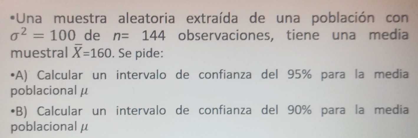 Una muestra aleatoria extraída de una población con
sigma^2=100 de n=144 observaciones, tiene una media 
muestral overline X=160. Se pide: 
(A) Calcular un intervalo de confianza del 95% para la media 
poblacional μ
(B) Calcular un intervalo de confianza del 90% para la media 
poblacional μ