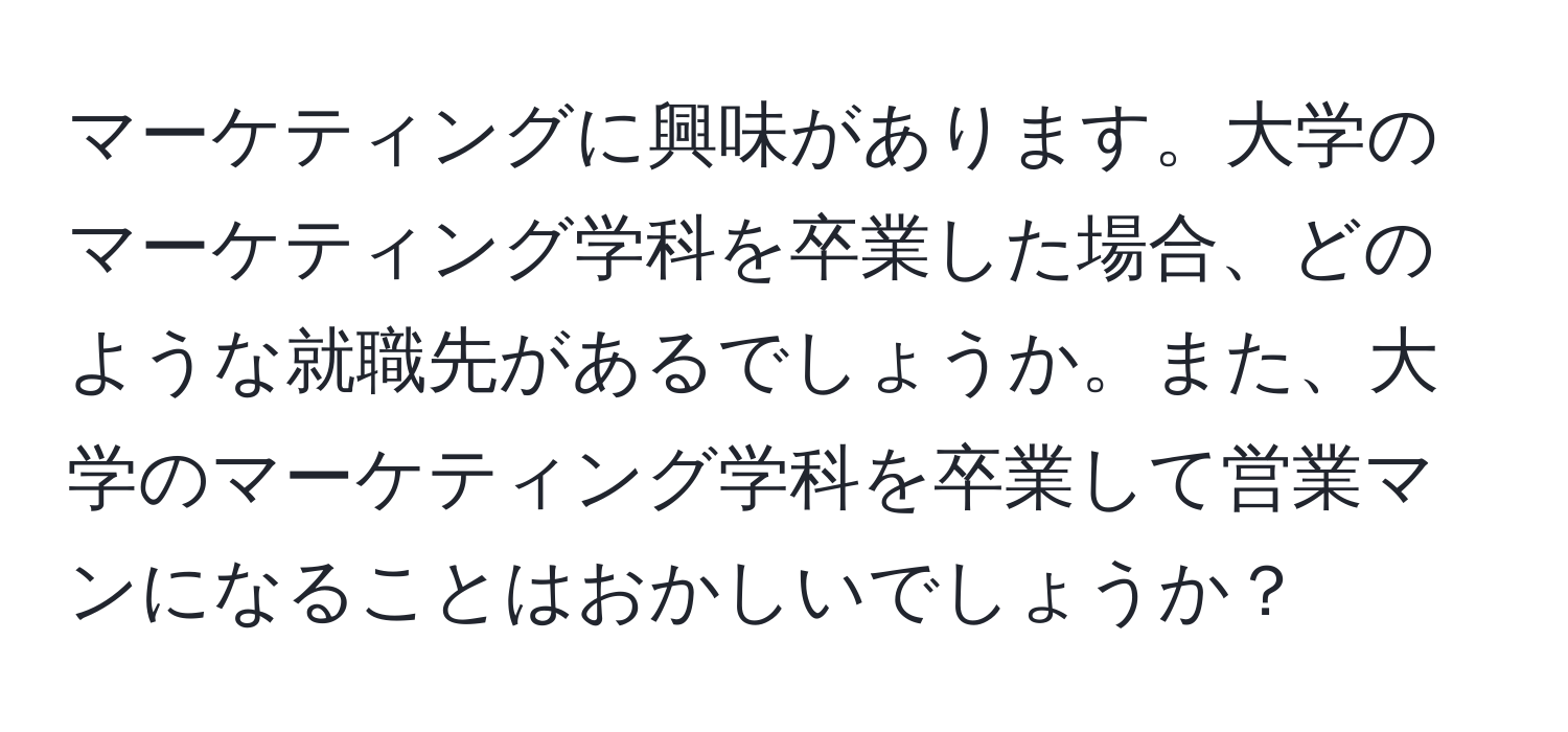 マーケティングに興味があります。大学のマーケティング学科を卒業した場合、どのような就職先があるでしょうか。また、大学のマーケティング学科を卒業して営業マンになることはおかしいでしょうか？