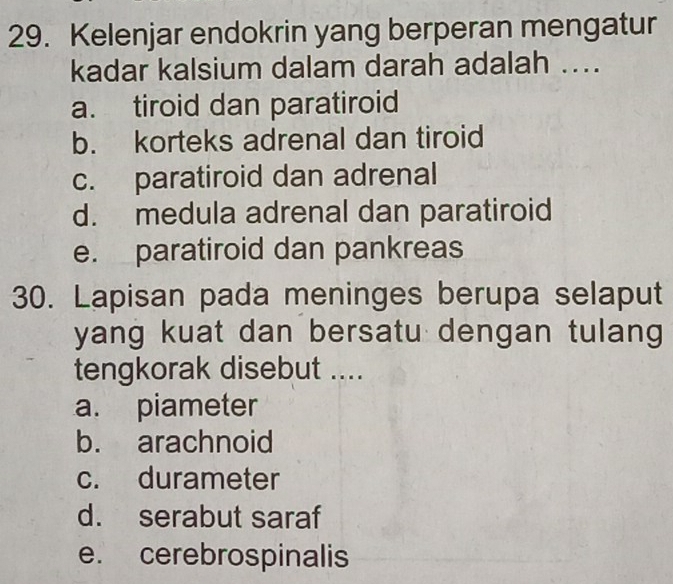 Kelenjar endokrin yang berperan mengatur
kadar kalsium dalam darah adalah ...
a. tiroid dan paratiroid
b. korteks adrenal dan tiroid
c. paratiroid dan adrenal
d. medula adrenal dan paratiroid
e. paratiroid dan pankreas
30. Lapisan pada meninges berupa selaput
yang kuat dan bersatu dengan tulang
tengkorak disebut ....
a. piameter
b. arachnoid
c. durameter
d. serabut saraf
e. cerebrospinalis