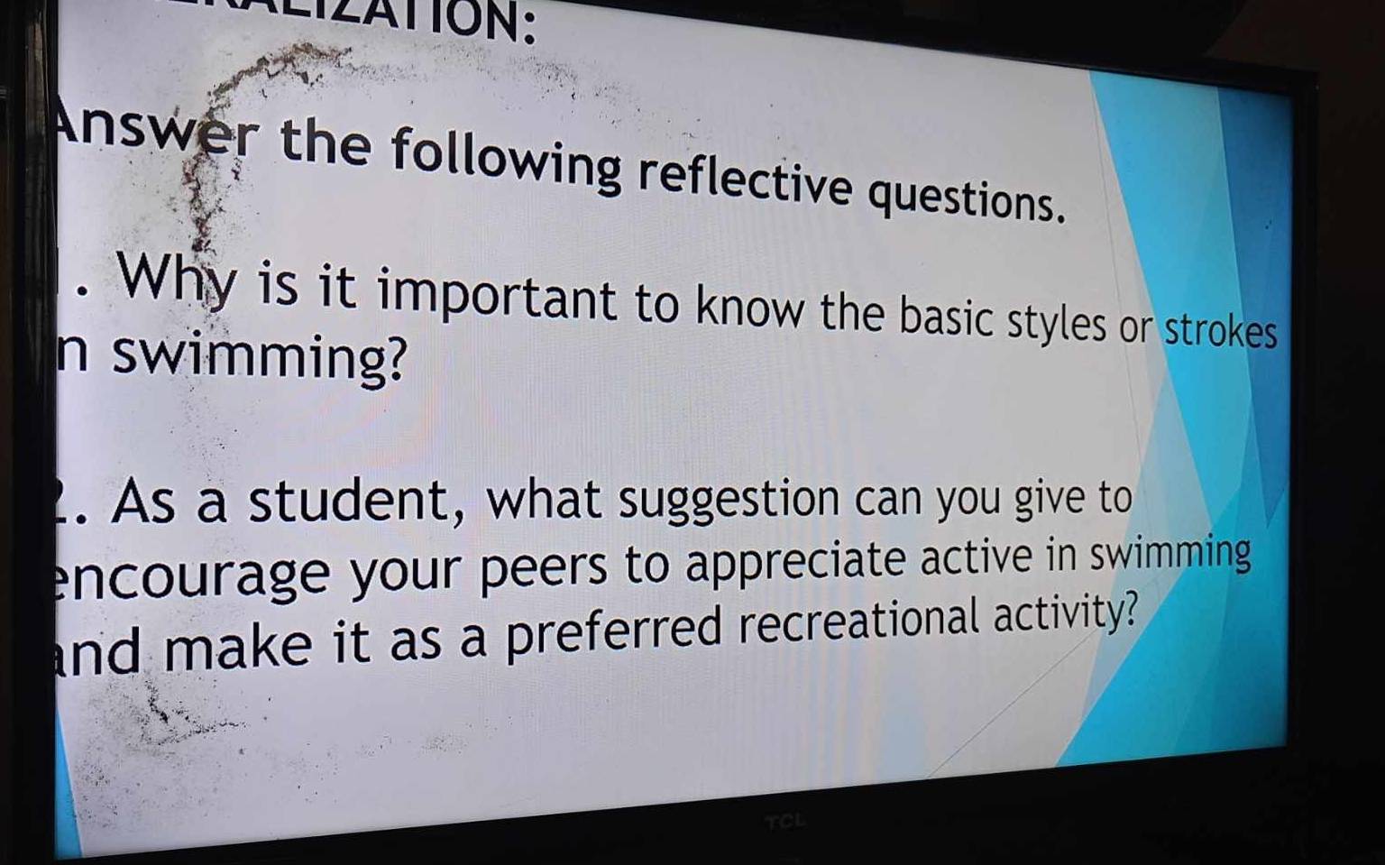 ALIZATION: 
Answer the following reflective questions. 
. Why is it important to know the basic styles or strokes 
n swimming? 
. As a student, what suggestion can you give to 
encourage your peers to appreciate active in swimming 
and make it as a preferred recreational activity? 
TCL