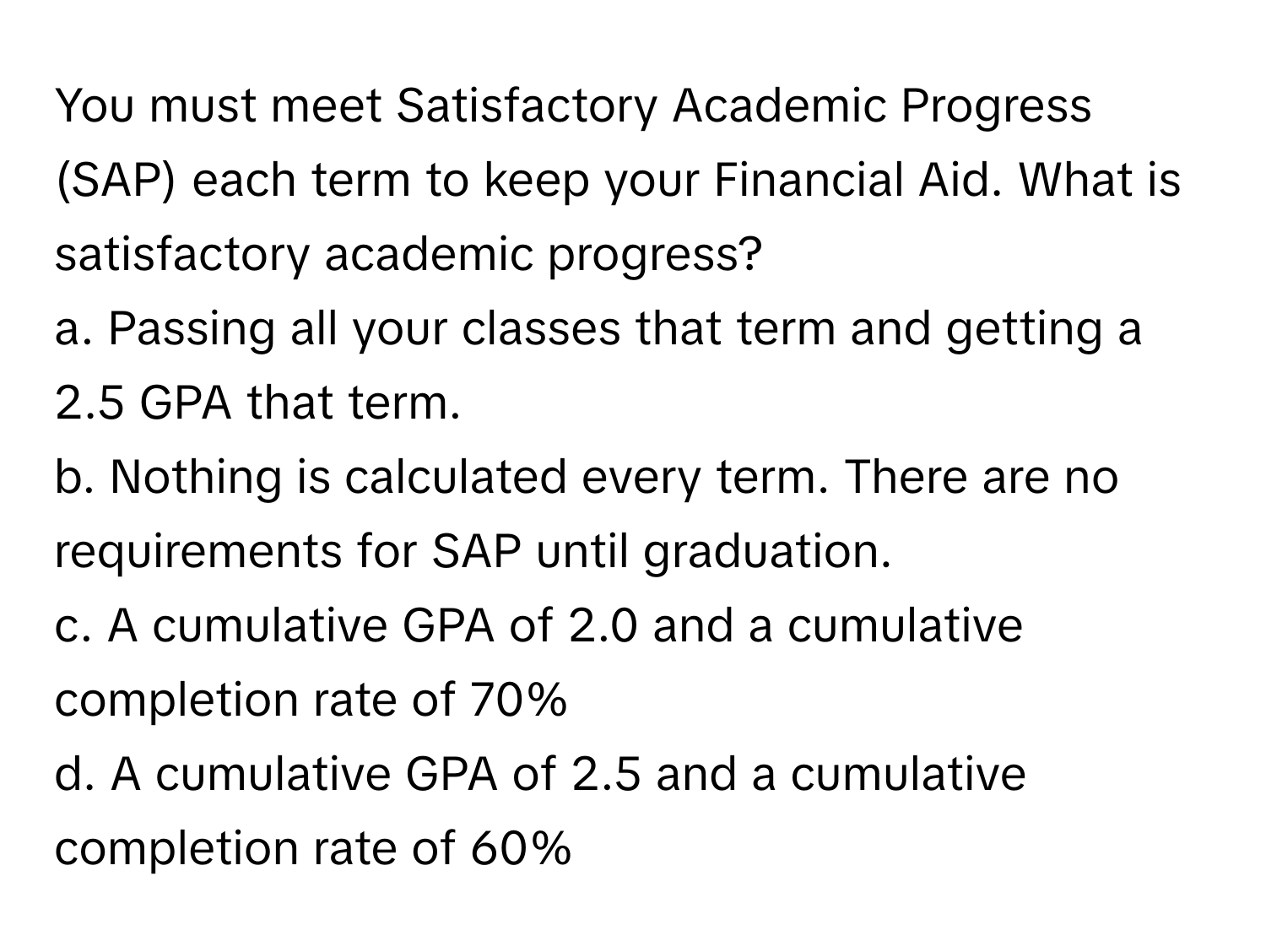 You must meet Satisfactory Academic Progress (SAP) each term to keep your Financial Aid. What is satisfactory academic progress?

a. Passing all your classes that term and getting a 2.5 GPA that term.
b. Nothing is calculated every term. There are no requirements for SAP until graduation.
c. A cumulative GPA of 2.0 and a cumulative completion rate of 70%
d. A cumulative GPA of 2.5 and a cumulative completion rate of 60%