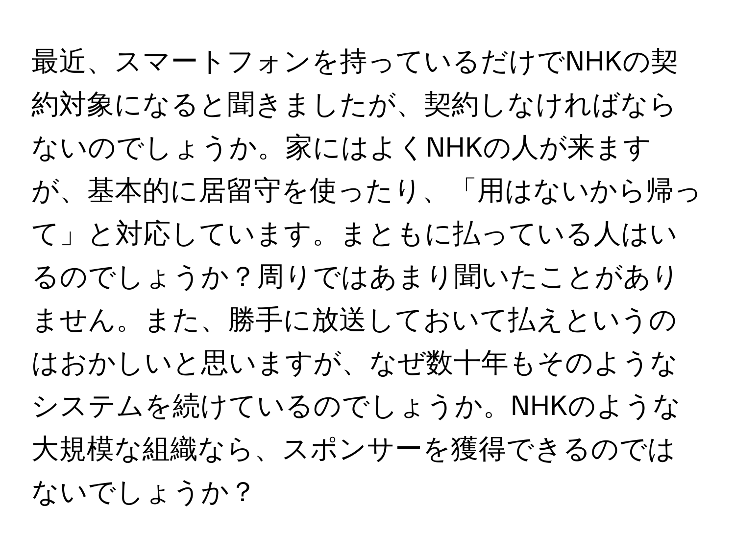 最近、スマートフォンを持っているだけでNHKの契約対象になると聞きましたが、契約しなければならないのでしょうか。家にはよくNHKの人が来ますが、基本的に居留守を使ったり、「用はないから帰って」と対応しています。まともに払っている人はいるのでしょうか？周りではあまり聞いたことがありません。また、勝手に放送しておいて払えというのはおかしいと思いますが、なぜ数十年もそのようなシステムを続けているのでしょうか。NHKのような大規模な組織なら、スポンサーを獲得できるのではないでしょうか？