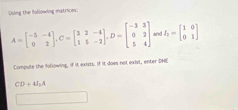 Using the following matrices:
A=beginbmatrix -5&-4 0&2endbmatrix , C=beginbmatrix 3&2&-4 1&5&-2endbmatrix , D=beginbmatrix -3&3 0&2 5&4endbmatrix and I_2=beginbmatrix 1&0 0&1endbmatrix
Compute the following, if it exists. If it does not exist, enter DNE
CD+4I_2A