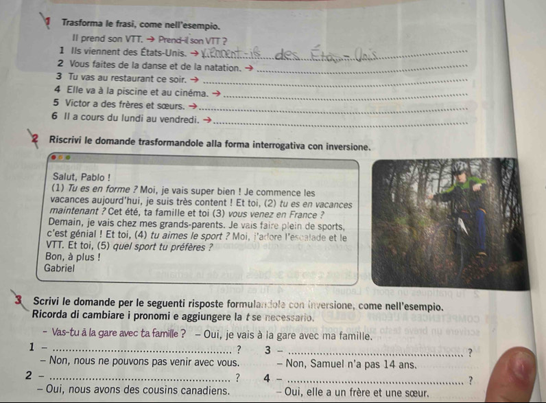 Trasforma le frasi, come nell’esempio. 
II prend son VTT. →Prend-il son VTT ? 
1 Ils viennent des États-Unis. →_ 
2 Vous faites de la danse et de la natation._ 
3 Tu vas au restaurant ce soir._ 
4 Elle va à la piscine et au cinéma. →_ 
_ 
5 Victor a des frères et sœurs. 
_ 
6 Il a cours du lundi au vendredi. 
Riscrivi le domande trasformandole alla forma interrogativa con inversione. 
Salut, Pablo ! 
(1) Tu es en forme ? Moi, je vais super bien ! Je commence les 
vacances aujourd'hui, je suis très content ! Et toi, (2) tu es en vacances 
maintenant ? Cet été, ta famille et toi (3) vous venez en France ? 
Demain, je vais chez mes grands-parents. Je vais faire plein de sports, 
c'est génial ! Et toi, (4) tu aimes le sport ? Moi, j'adore l'escalade et le 
VTT. Et toi, (5) quel sport tu préfères ? 
Bon, à plus ! 
Gabriel 
3 Scrivi le domande per le seguenti risposte formulandole con inversione, come nell'esempio. 
Ricorda di cambiare i pronomi e aggiungere la tse necessario. 
- Vas-tu a la gare avec ta famille ? - Oui, je vais à la gare avec ma famille. 
1 -_ 
? 3 -_ 
? 
- Non, nous ne pouvons pas venir avec vous. - Non, Samuel n'a pas 14 ans. 
? 
2 - _4 - _? 
- Oui, nous avons des cousins canadiens. - Oui, elle a un frère et une sœur.