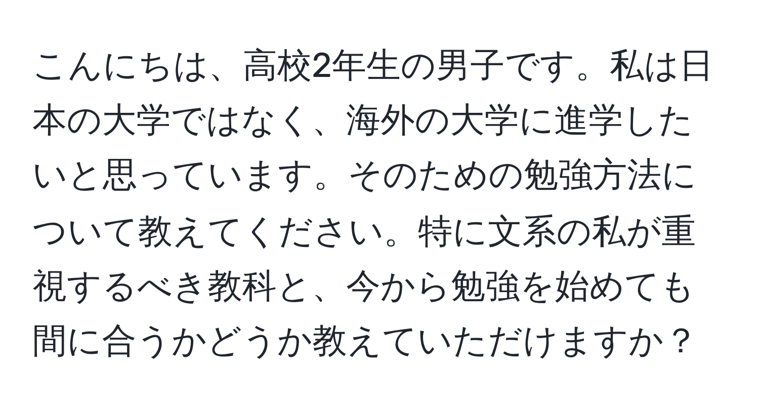 こんにちは、高校2年生の男子です。私は日本の大学ではなく、海外の大学に進学したいと思っています。そのための勉強方法について教えてください。特に文系の私が重視するべき教科と、今から勉強を始めても間に合うかどうか教えていただけますか？