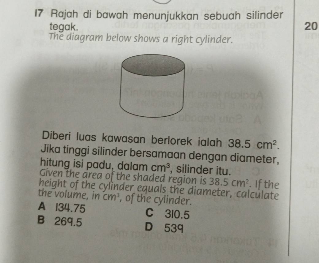 Rajah di bawah menunjukkan sebuah silinder
tegak. 20
The diagram below shows a right cylinder.
Diberi luas kawasan berlorek ialah 38.5cm^2. 
Jika tinggi silinder bersamaan dengan diameter,
hitung isi padu, dalam cm^3 , silinder itu.
Given the area of the shaded region is 38.5cm^2. If the
height of the cylinder equals the diameter, calculate
the volume, in Cm^3 , of the cylinder.
A 134.75 C 310.5
B 269.5 D 539