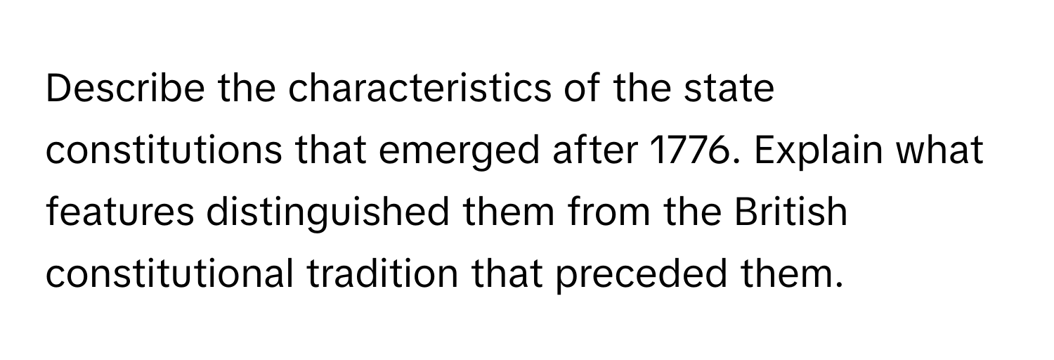 Describe the characteristics of the state constitutions that emerged after 1776. Explain what features distinguished them from the British constitutional tradition that preceded them.