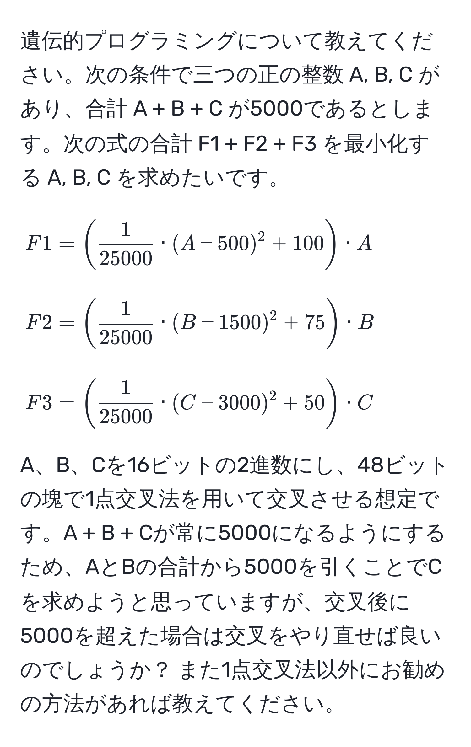 遺伝的プログラミングについて教えてください。次の条件で三つの正の整数 A, B, C があり、合計 A + B + C が5000であるとします。次の式の合計 F1 + F2 + F3 を最小化する A, B, C を求めたいです。

[
F1 = (  1/25000  · (A - 500)^2 + 100 ) · A
]
[
F2 = (  1/25000  · (B - 1500)^2 + 75 ) · B
]
[
F3 = (  1/25000  · (C - 3000)^2 + 50 ) · C
]

A、B、Cを16ビットの2進数にし、48ビットの塊で1点交叉法を用いて交叉させる想定です。A + B + Cが常に5000になるようにするため、AとBの合計から5000を引くことでCを求めようと思っていますが、交叉後に5000を超えた場合は交叉をやり直せば良いのでしょうか？ また1点交叉法以外にお勧めの方法があれば教えてください。