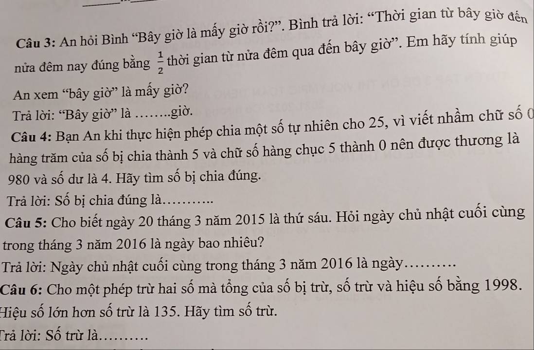 An hỏi Bình “Bây giờ là mấy giờ rồi?”. Bình trả lời: “Thời gian từ bây giờ đến 
nửa đêm nay đúng bằng  1/2  thời gian từ nửa đêm qua đến bây giờ'. Em hãy tính giúp 
An xem “bây giờ” là mấy giờ? 
Trả lời: “Bây giờ” là .…..giờ. 
Câu 4: Bạn An khi thực hiện phép chia một số tự nhiên cho 25, vì viết nhầm chữ số ( 
hàng trăm của số bị chia thành 5 và chữ số hàng chục 5 thành 0 nên được thương là
980 và số dư là 4. Hãy tìm số bị chia đúng. 
Trả lời: Số bị chia đúng là......... 
Câu 5: Cho biết ngày 20 tháng 3 năm 2015 là thứ sáu. Hỏi ngày chủ nhật cuối cùng 
trong tháng 3 năm 2016 là ngày bao nhiêu? 
Trả lời: Ngày chủ nhật cuối cùng trong tháng 3 năm 2016 là ngày_ 
Câu 6: Cho một phép trừ hai số mà tổng của số bị trù, số trù và hiệu số bằng 1998. 
Hiệu số lớn hơn số trừ là 135. Hãy tìm số trừ. 
Trả lời: Số trừ là........