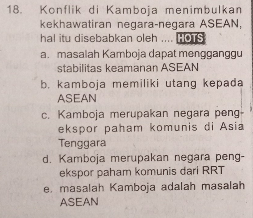 Konflik di Kamboja menimbulkan
kekhawatiran negara-negara ASEAN,
hal itu disebabkan oleh .... HOTS
a. masalah Kamboja dapat mengganggu
stabilitas keamanan ASEAN
b. kamboja memiliki utang kepada
ASEAN
c. Kamboja merupakan negara peng-
ekspor paham komunis di Asia
Tenggara
d. Kamboja merupakan negara peng-
ekspor paham komunis dari RRT
e. masalah Kamboja adalah masalah
ASEAN