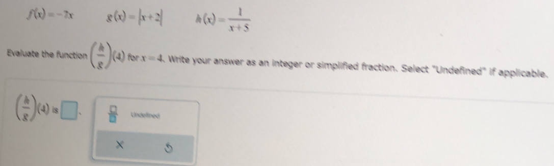 f(x)=-7x g(x)=|x+2| h(x)= 1/x+5 
Evaluate the function ( k/g )(4) for x=4 Write your answer as an integer or simplified fraction. Select "Undefined" if applicable.
( h/g )(4)is□.  □ /□   Undefined
×